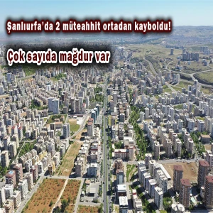 Şanlıurfa’da 2 müteahhit ortadan kayboldu! Çok sayıda mağdur var